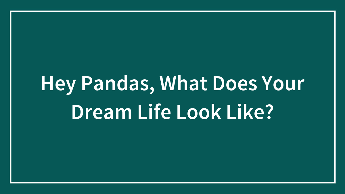 Hey Pandas, What Does Your Dream Life Look Like? (Closed)
