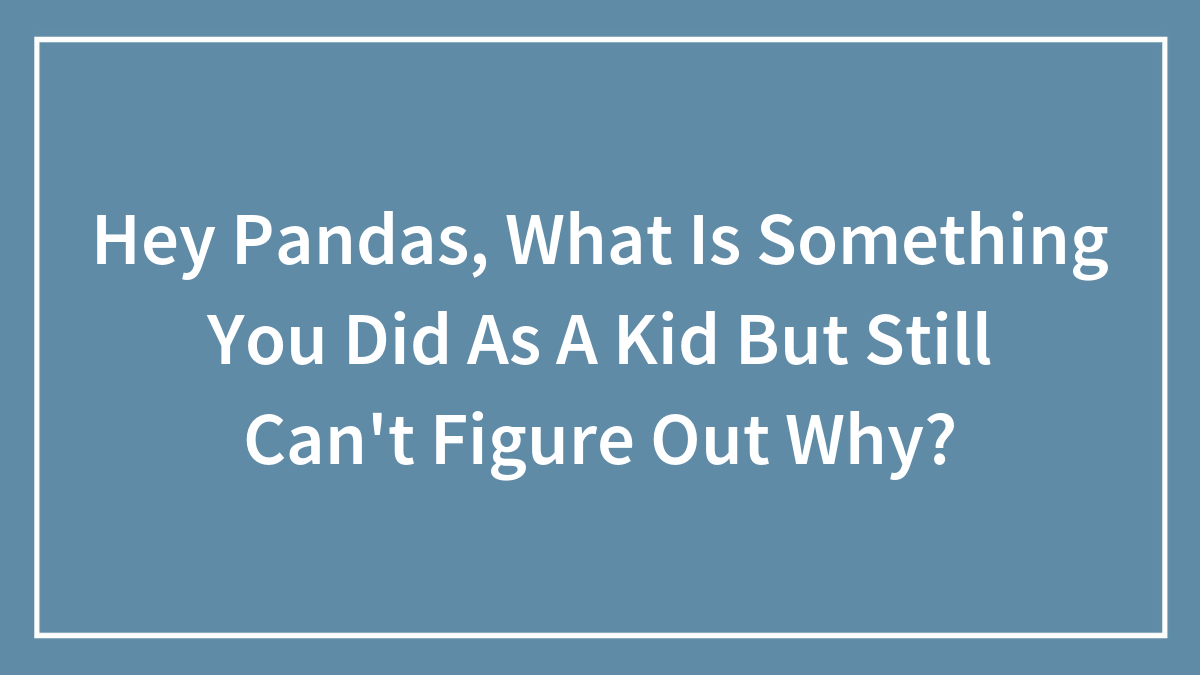 Hey Pandas, What Is Something You Did As A Kid But Still Can’t Figure Out Why? (Closed)