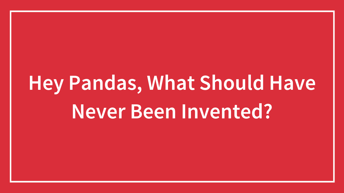 Hey Pandas, What Should Have Never Been Invented?