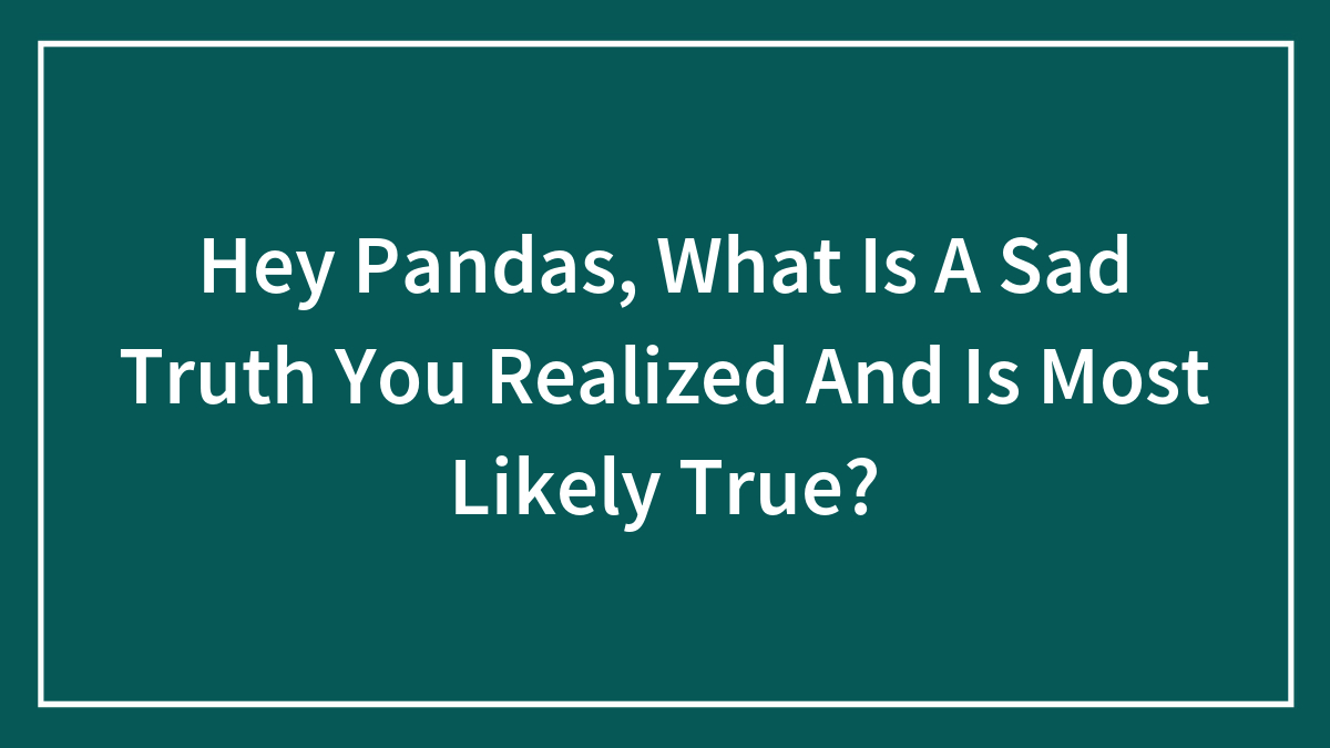 Hey Pandas, What Is A Sad Truth You Realized And Is Most Likely True?
