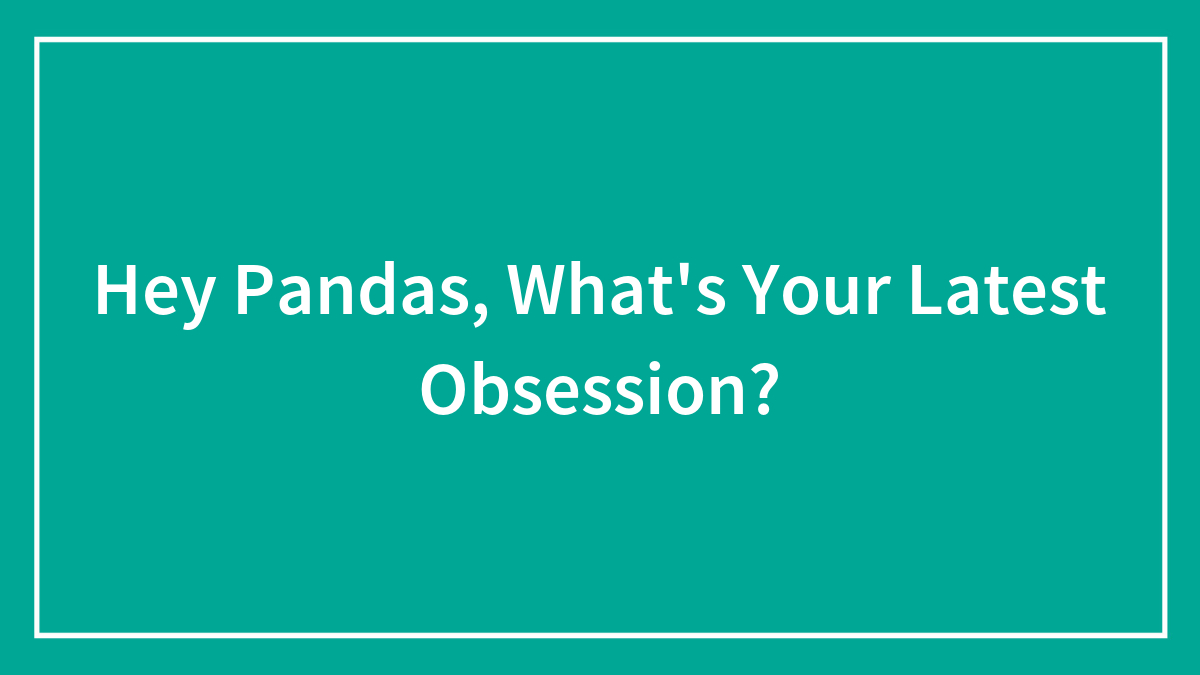 Hey Pandas, What’s Your Latest Obsession?
