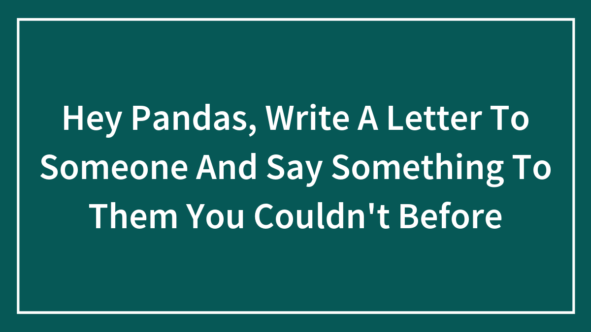 Hey Pandas, Write A Letter To Someone And Say Something To Them You Couldn’t Before (Closed)