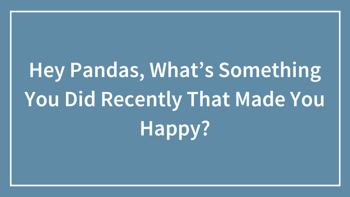 Hey Pandas, What’s Something You Did Recently That Made You Happy? (Closed)