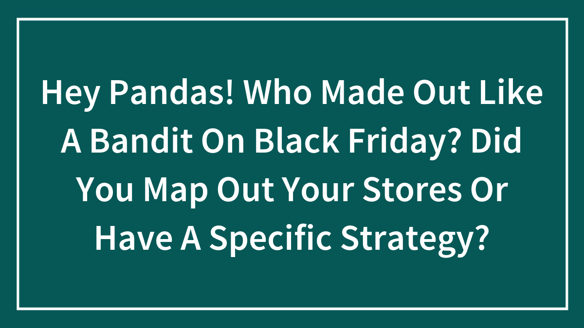 Hey Pandas! Who Made Out Like A Bandit On Black Friday? Did You Map Out Your Stores Or Have A Specific Strategy?