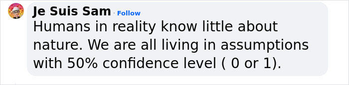 Comment by Je Suis Sam stating humans know little about nature and live with 50% confidence level in assumptions. Comment by Je Suis Sam stating humans know little about nature and live with 50% confidence level in assumptions.