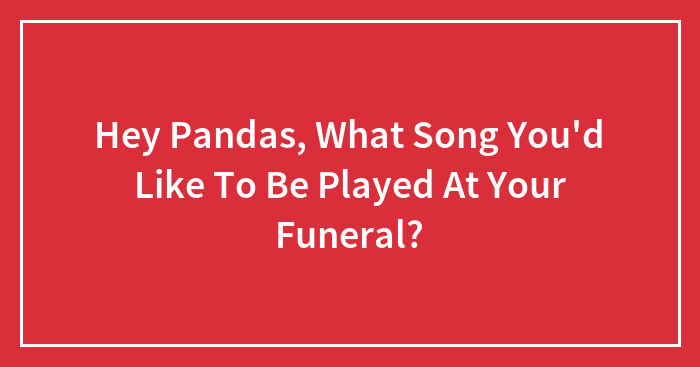 Hey Pandas, What Song You’d Like To Be Played At Your Funeral? (Closed)