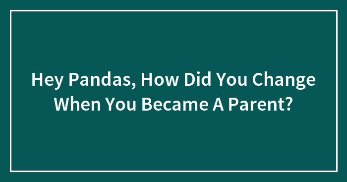 Hey Pandas, How Did You Change When You Became A Parent? (Closed)