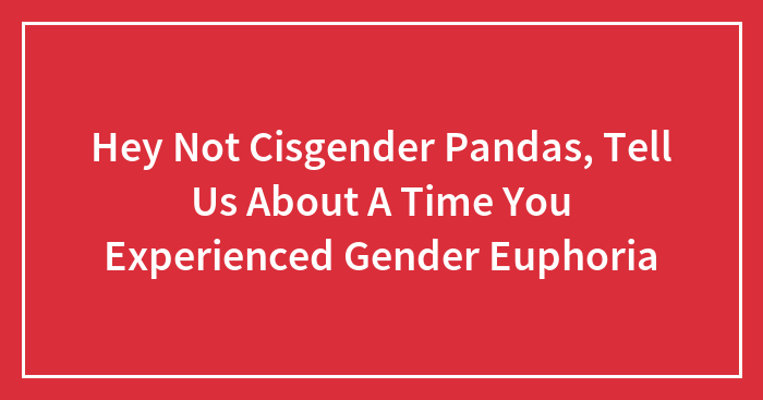 Hey Not Cisgender Pandas, Tell Us About A Time You Experienced Gender Euphoria