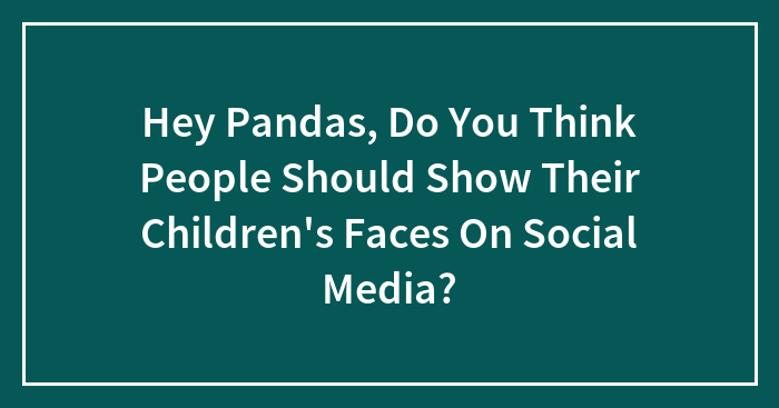 Hey Pandas, Do You Think People Should Show Their Children’s Faces On Social Media?