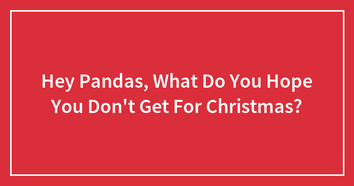 Hey Pandas, What Do You Hope You Don’t Get For Christmas? (Closed)