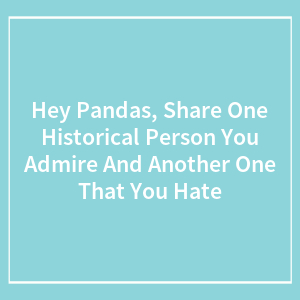 Hey Pandas, Share One Historical Person You Admire And Another One That You Hate (Closed)