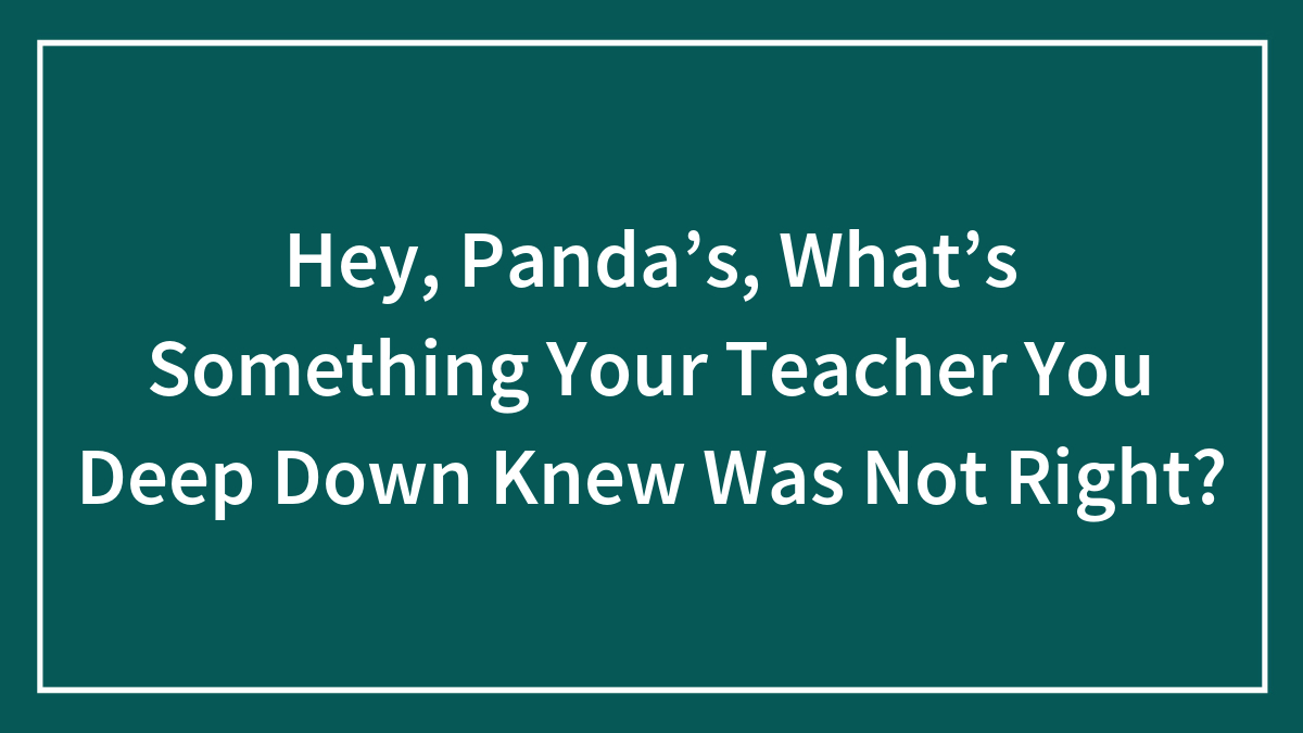 Hey, Panda’s, What’s Something Your Teacher You Deep Down Knew Was Not Right?