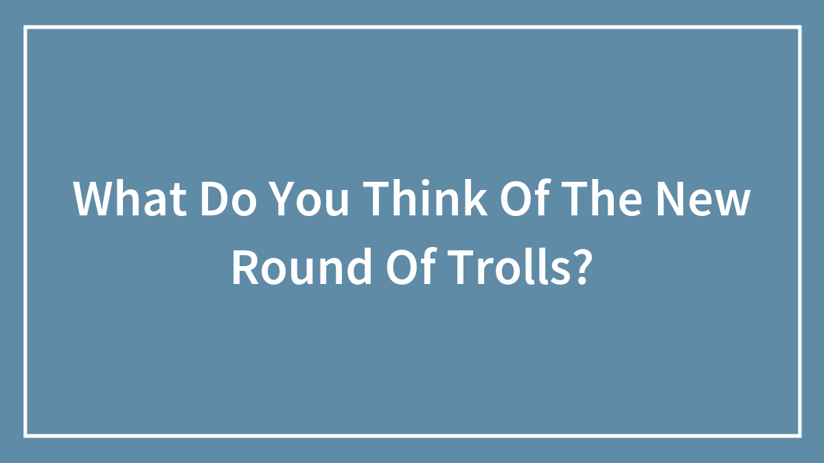 What Do You Think Of The New Round Of Trolls?