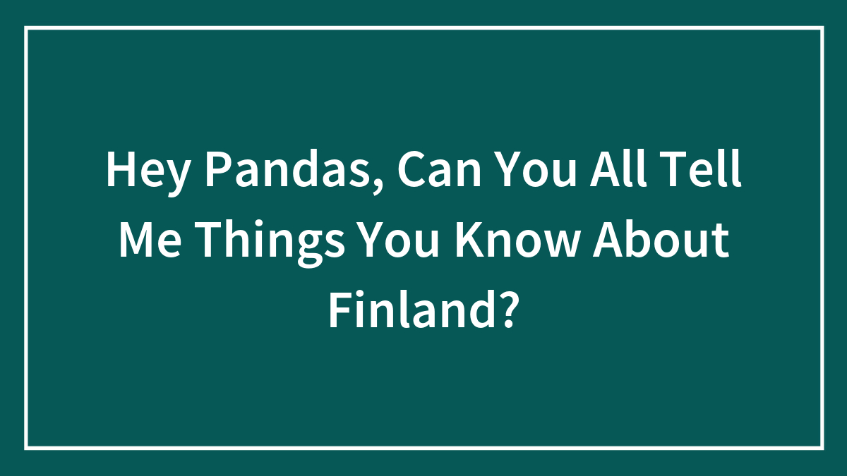 Hey Pandas, Can You All Tell Me Things You Know About Finland? (Closed)