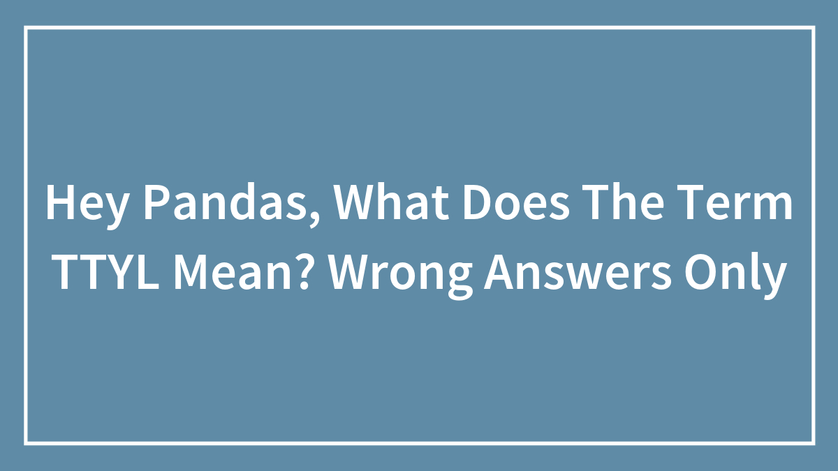 Hey Pandas, What Does The Term TTYL Mean? Wrong Answers Only (Closed)