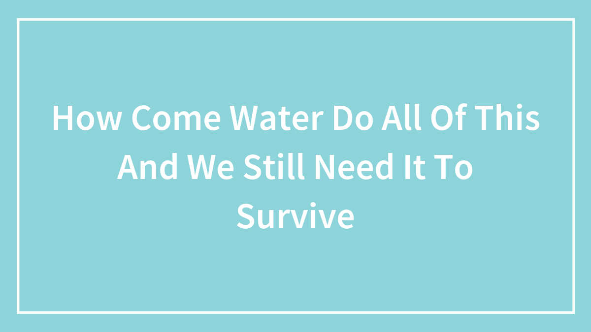 How Come Water Do All Of This And We Still Need It To Survive