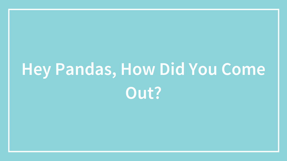 Hey Pandas, How Did You Come Out? (Closed)