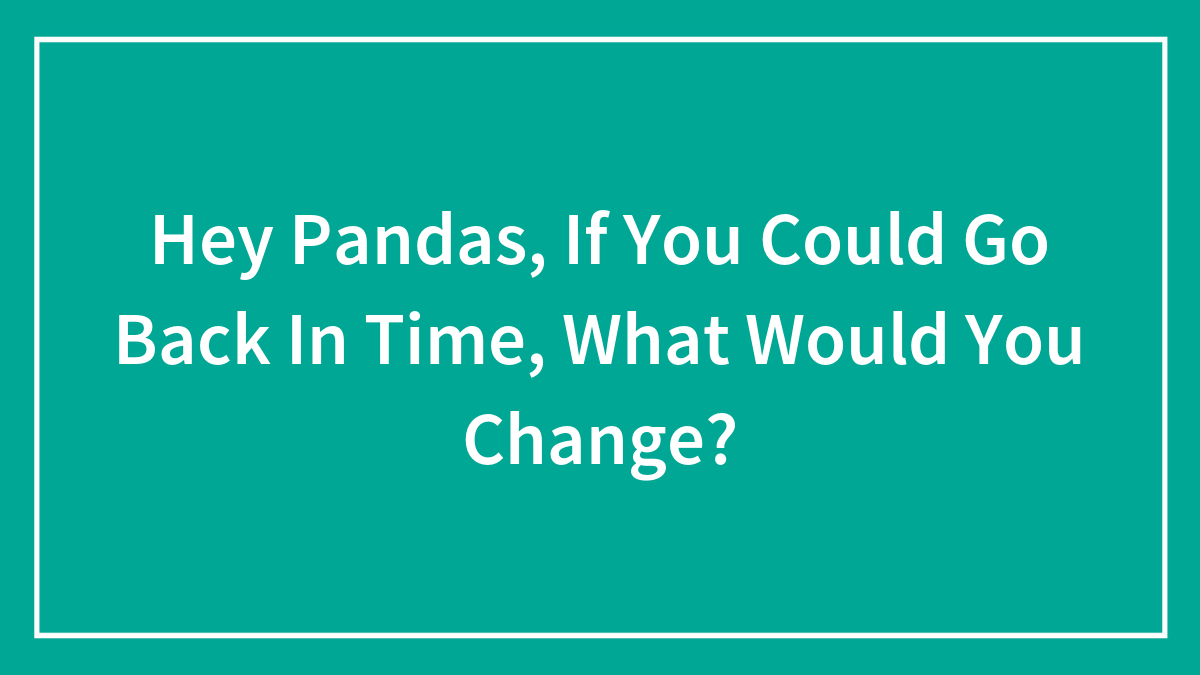 Hey Pandas, If You Could Go Back In Time, What Would You Change?