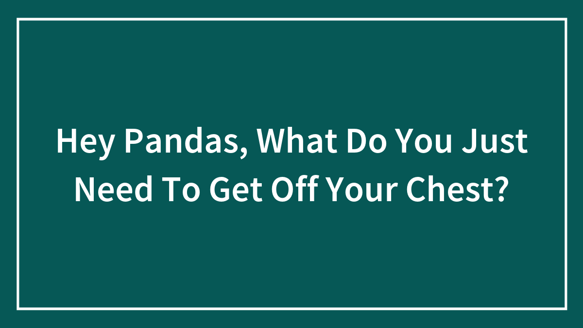 Hey Pandas, What Do You Just Need To Get Off Your Chest? (Closed)