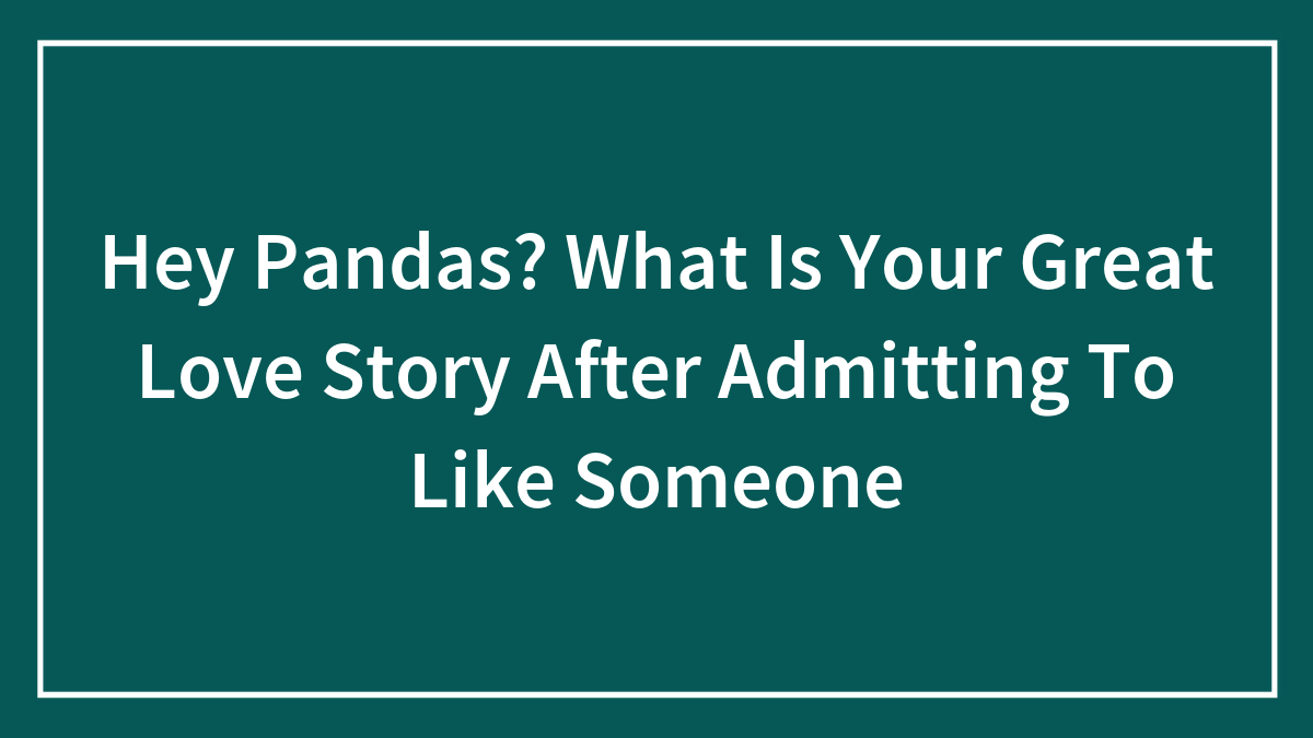 Hey Pandas? What Is Your Great Love Story After Admitting To Like Someone