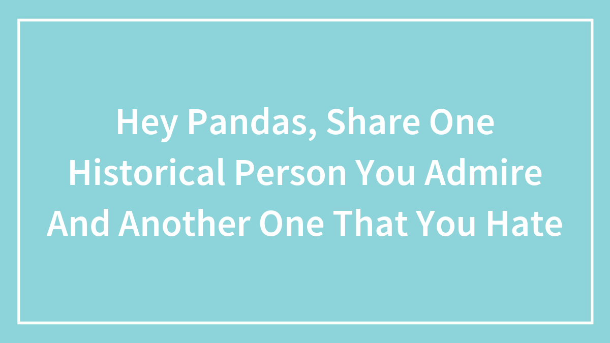 Hey Pandas, Share One Historical Person You Admire And Another One That You Hate (Closed)
