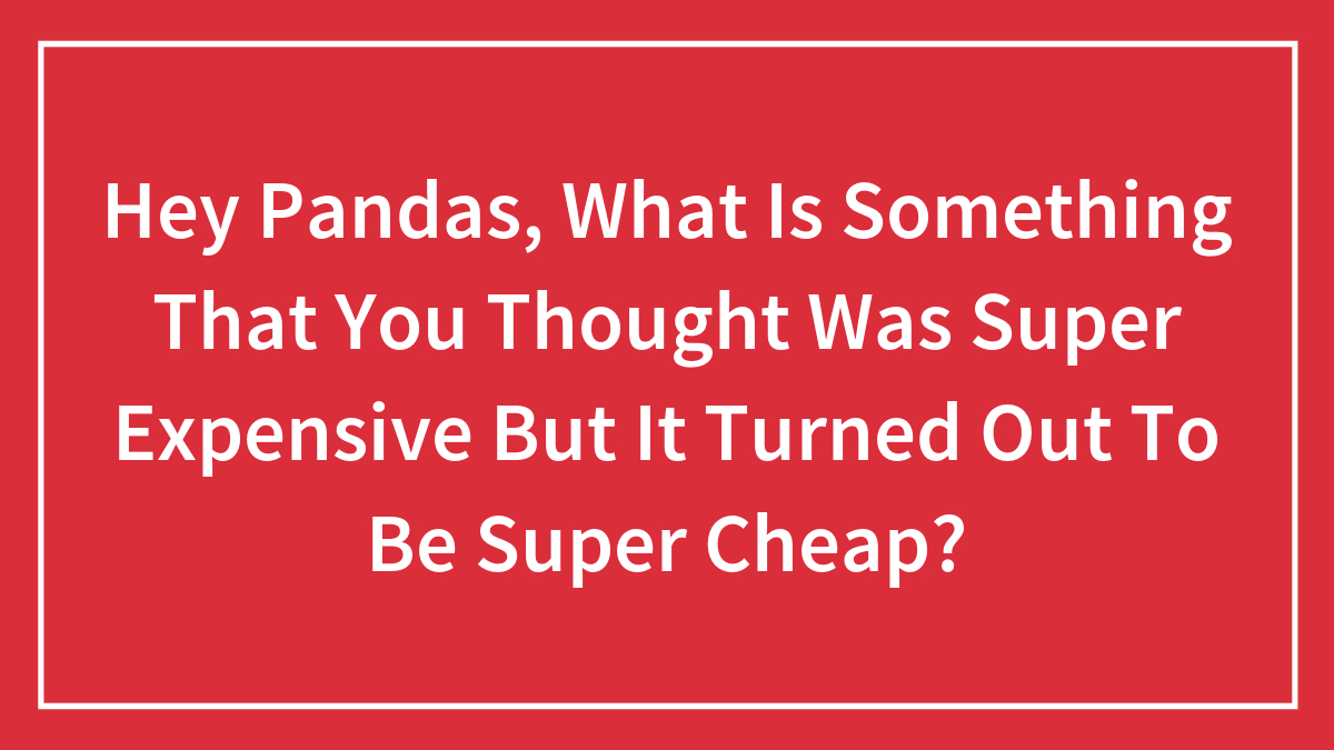 Hey Pandas, What Is Something That You Thought Was Super Expensive But It Turned Out To Be Super Cheap? (Closed)