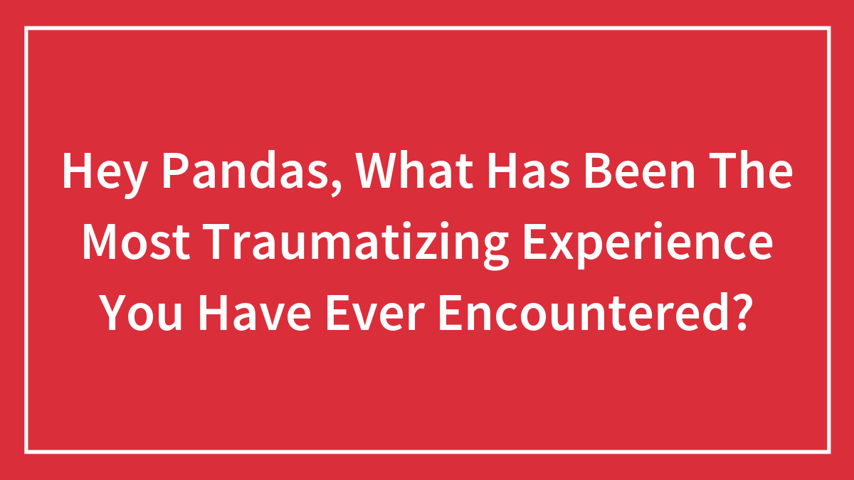 Hey Pandas, What Has Been The Most Traumatizing Experience You Have Ever Encountered?