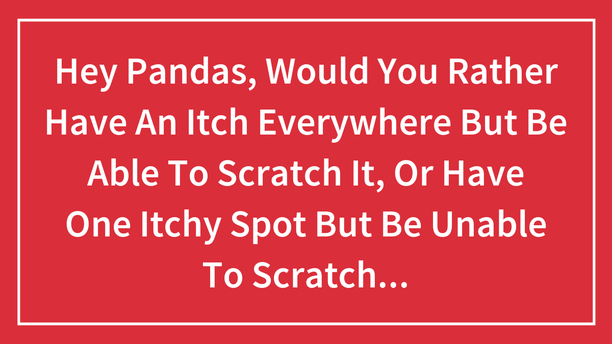 Hey Pandas, Would You Rather Have An Itch Everywhere But Be Able To Scratch It, Or Have One Itchy Spot But Be Unable To Scratch It? (Closed)