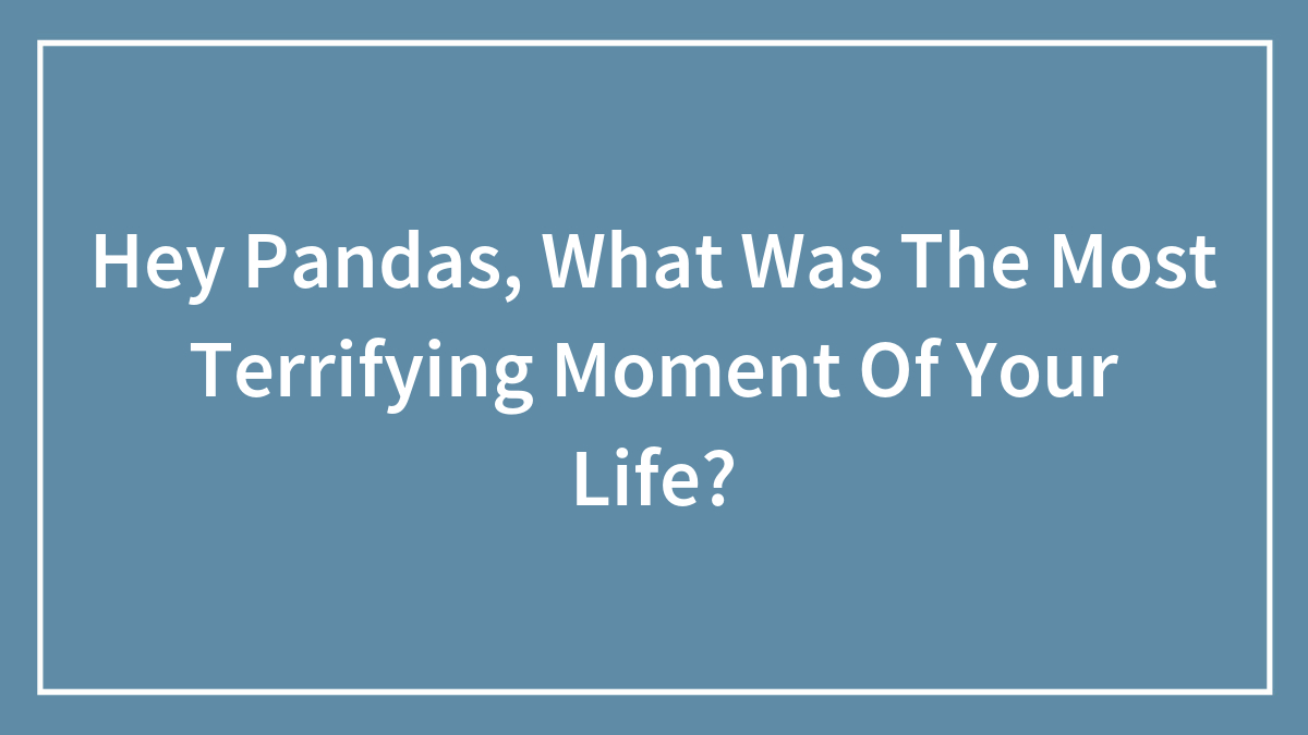 Hey Pandas, What Was The Most Terrifying Moment Of Your Life?