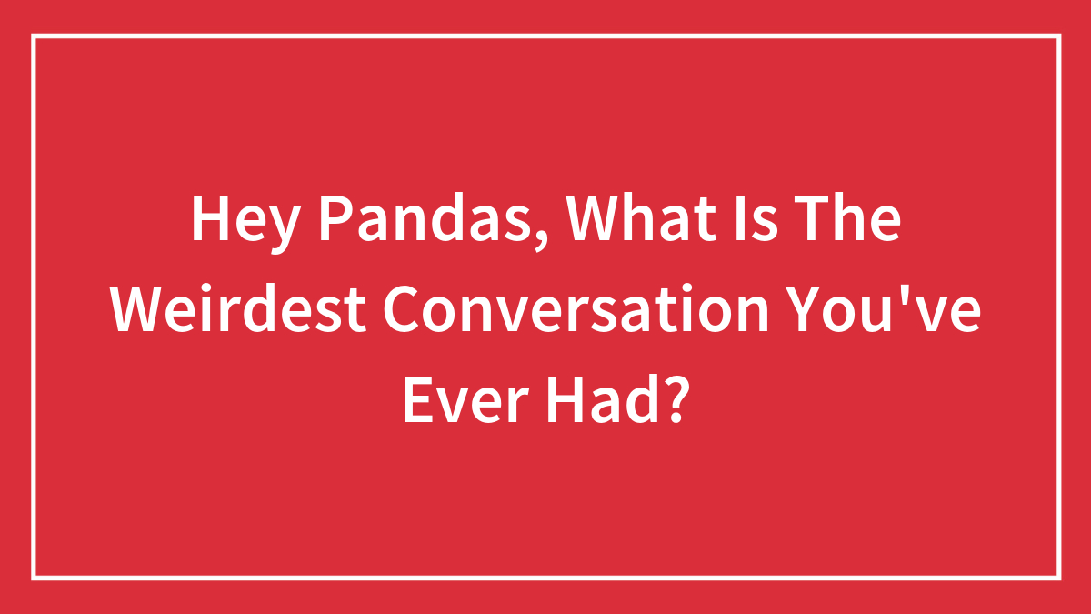 Hey Pandas, What Is The Weirdest Conversation You’ve Ever Had? (Closed)