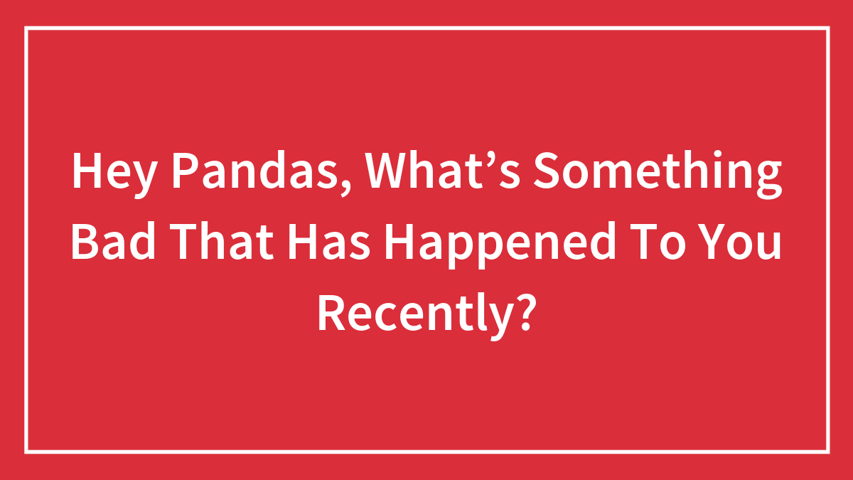 Hey Pandas, What’s Something Bad That Has Happened To You Recently? (Closed)