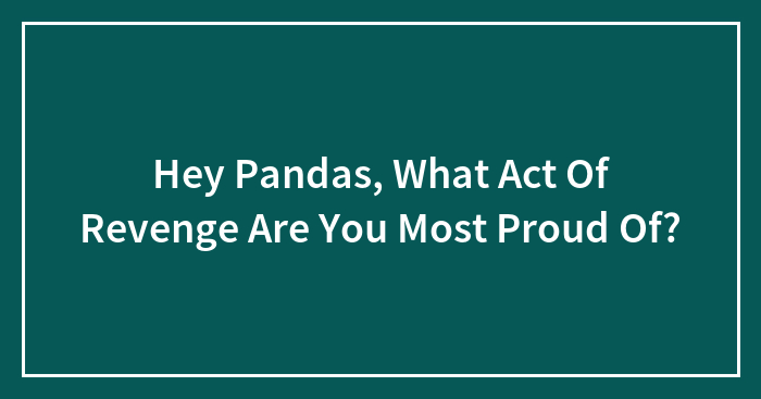 Hey Pandas, What Act Of Revenge Are You Most Proud Of? (Closed)