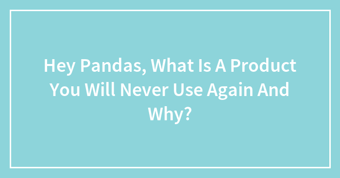 Hey Pandas, What Is A Product You Will Never Use Again And Why? (Closed)