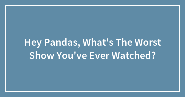 Hey Pandas, What’s The Worst Show You’ve Ever Watched?