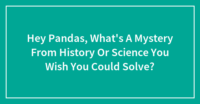 Hey Pandas, What’s A Mystery From History Or Science You Wish You Could Solve? (Closed)