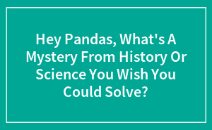 Hey Pandas, What's A Mystery From History Or Science You Wish You Could Solve? (Closed)