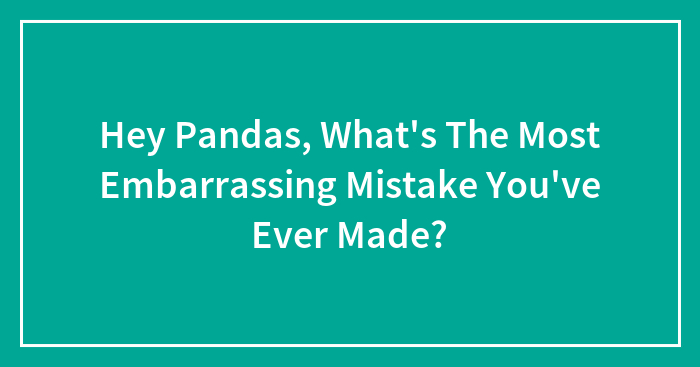 Hey Pandas, What’s The Most Embarrassing Mistake You’ve Ever Made? (Closed)