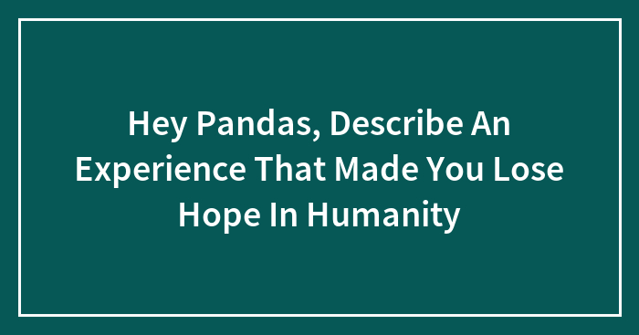 Hey Pandas, Describe An Experience That Made You Lose Hope In Humanity (Closed)