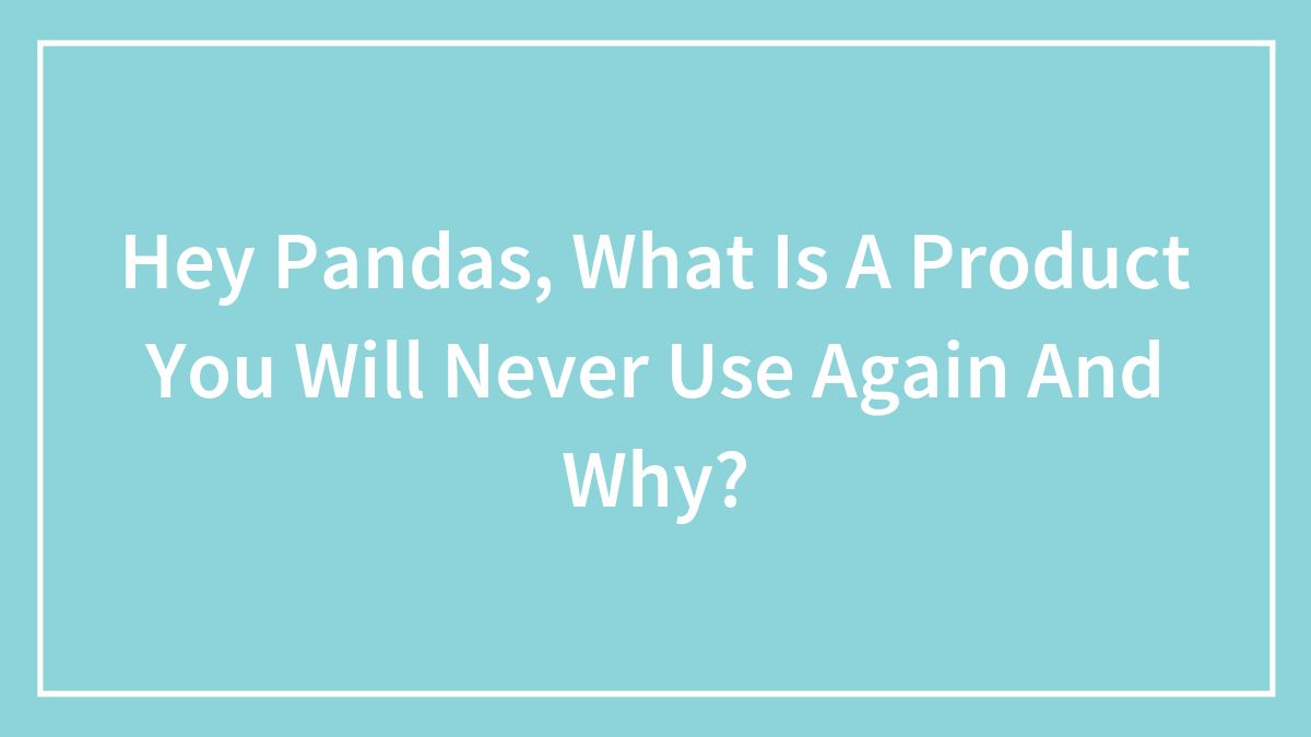 Hey Pandas, What Is A Product You Will Never Use Again And Why? (Closed)