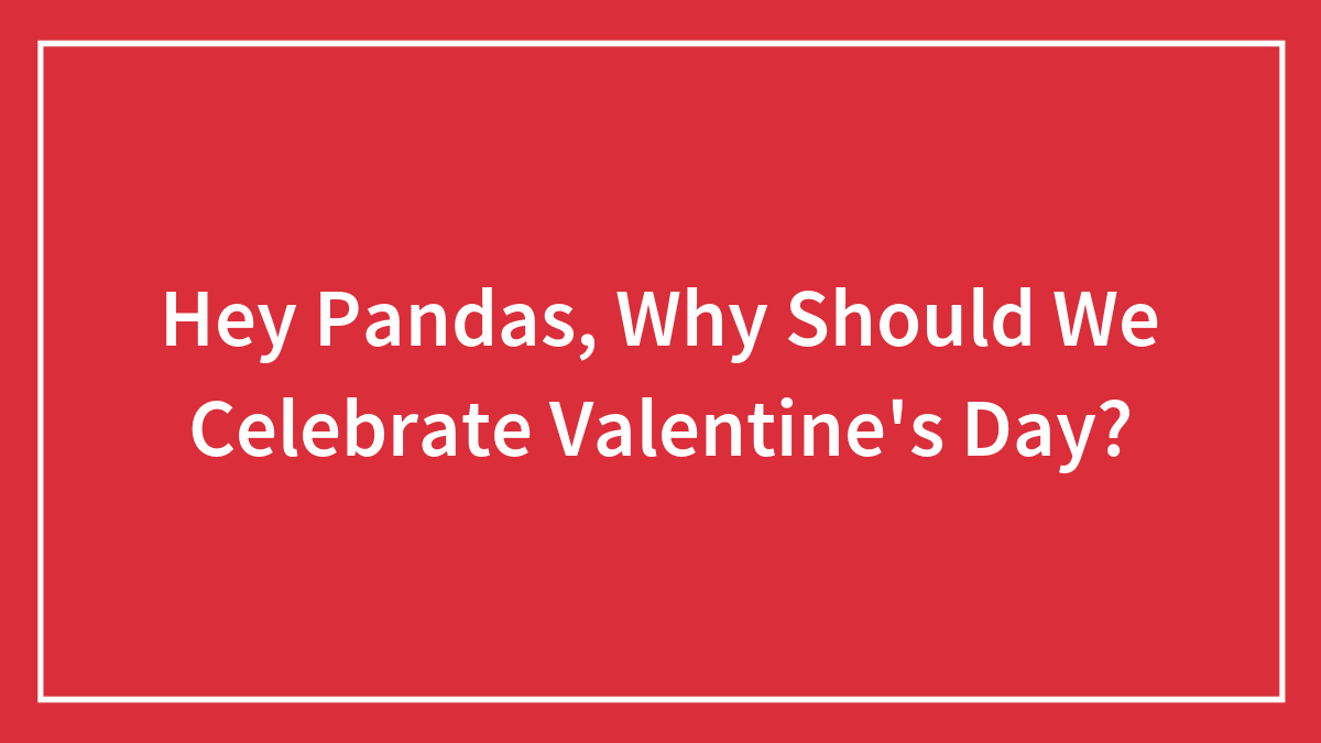 Hey Pandas, Why Should We Celebrate Valentine’s Day? (Closed)