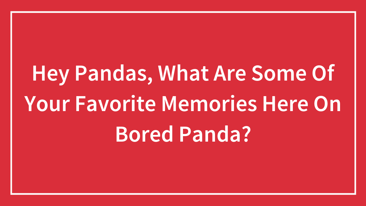 Hey Pandas, What Are Some Of Your Favorite Memories Here On Bored Panda? (Closed)