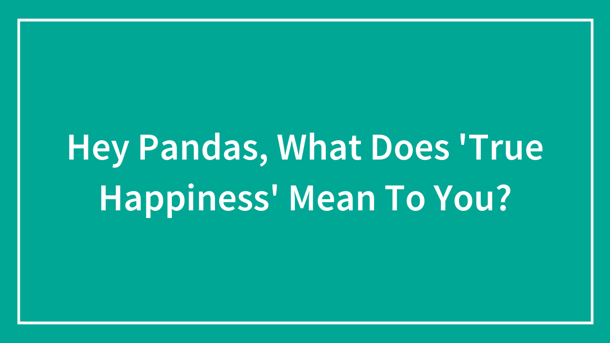 Hey Pandas, What Does ‘True Happiness’ Mean To You? (Closed)