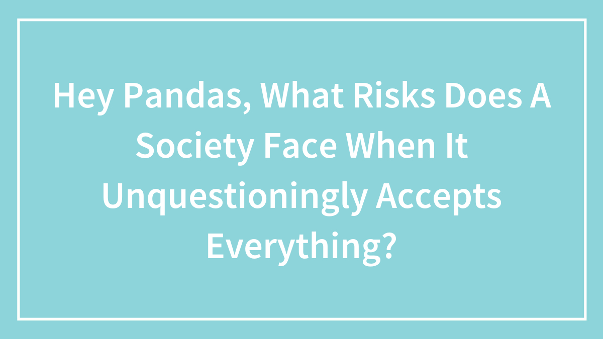 Hey Pandas, What Risks Does A Society Face When It Unquestioningly Accepts Everything? (Closed)