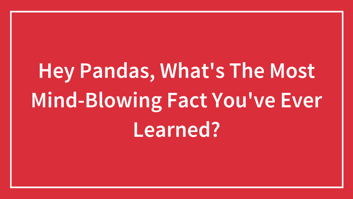 Hey Pandas, What’s The Most Mind-Blowing Fact You’ve Ever Learned? (Closed)