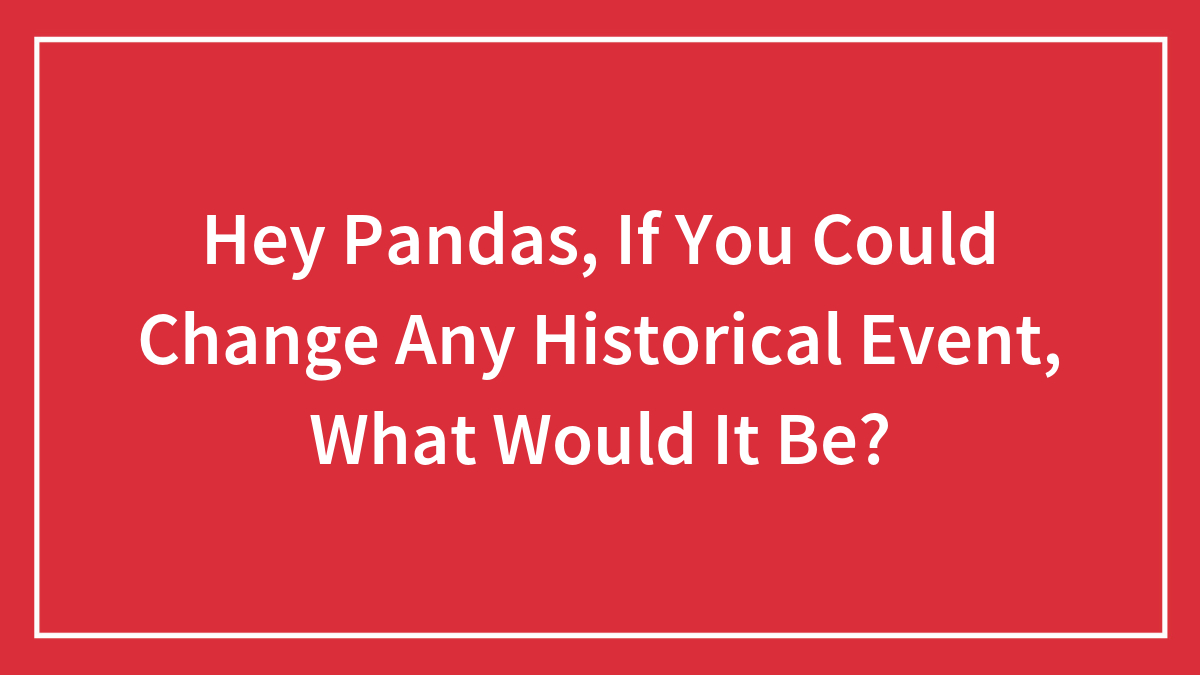 Hey Pandas, If You Could Change Any Historical Event, What Would It Be? (Closed)