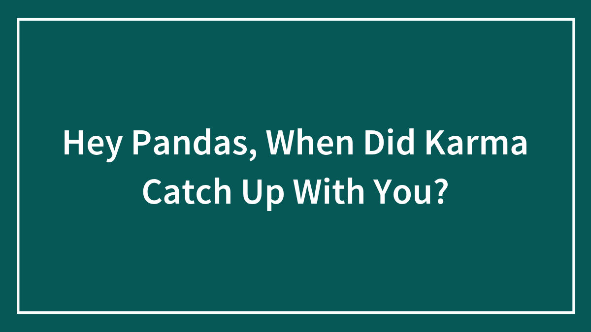 Hey Pandas, When Did Karma Catch Up With You? (Closed)