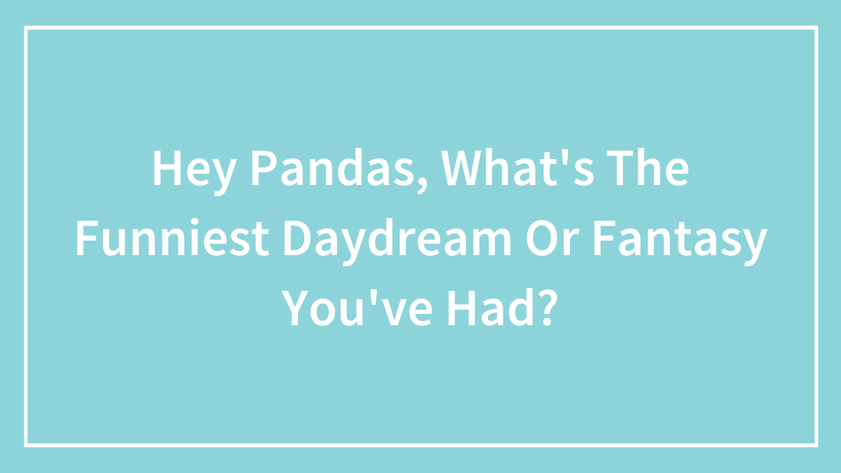 Hey Pandas, What’s The Funniest Daydream Or Fantasy You’ve Had? (Closed)