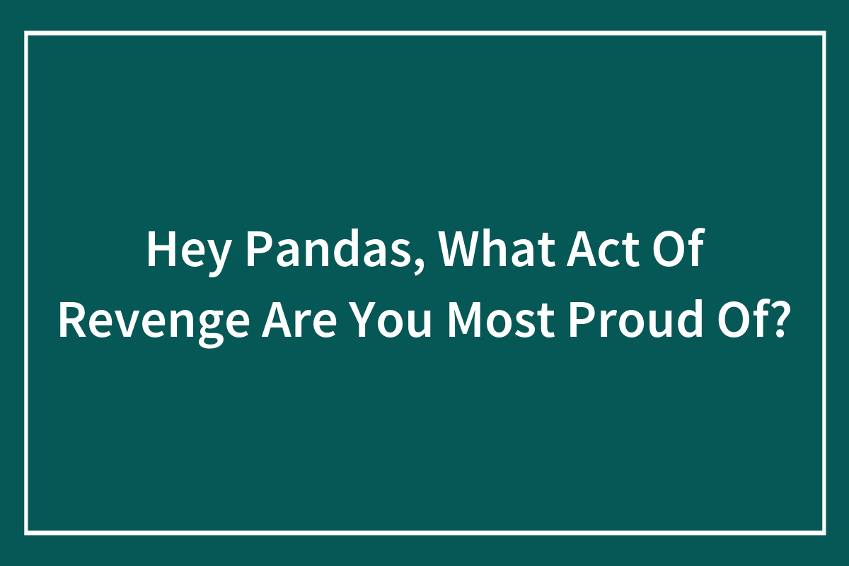 Hey Pandas, What Act Of Revenge Are You Most Proud Of? (Closed) | Bored  Panda