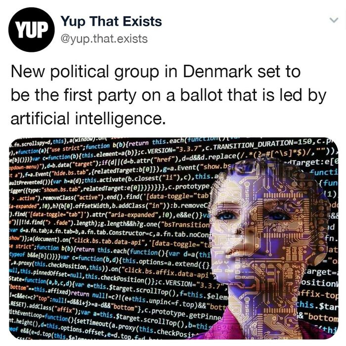 Sick Of Voting For Stupid Humans? Well The Dsp (Danish Synthetic Party) Might Be Right Up Your Alley. The Danish Fringe Party Will Be On This Years Ballot And Will Be The First Political Party LED By An Ai Entity (Known As Leader Lars). The Synthetic Party Has Proposed To Include Establishing A Universal Basic Income Of 100,000 Danish Kroner ($13,700) Per Month, And The Creation Of A Jointly-Owned Internet And It Sector In The Government That Is On Par With Other Public Institutions. “We’re Representing The Data Of All Fringe Parties, So It’s All Of The Parties Who Are Trying To Get Elected Into Parliament But Don’t Have A Seat,” Asker Staunæs, The Creator Of The Party, Told Motherboard Magazine. “So It’s A Person Who Has Formed A Political Vision Of Their Own That They Would Like To Realize, But They Usually Don’t Have The Money Or Resources To Do So.” So Are Y'all Voting For Ai Or Keeping Your Votes To Humans?