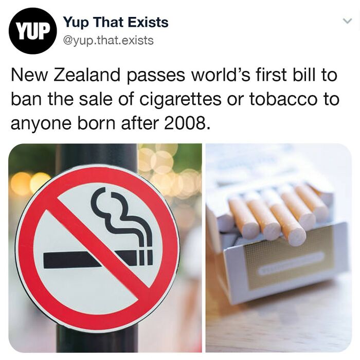 New Zealand Just Passed A Bill To Ban The Sale Of Cigarettes Or Tobacco Products To Anyone Born After 2008. This Is The First Believed Country To Implement An Annually Rising Legal Smoking Age, And The Ban Will Remain In Place For A Person’s Whole Life. 👏